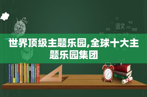 世界顶级主题乐园,全球十大主题乐园集团