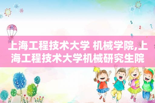 上海工程技术大学 机械学院,上海工程技术大学机械研究生院  第1张