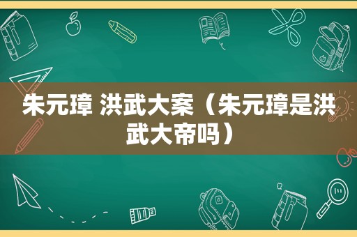 朱元璋 洪武大案（朱元璋是洪武大帝吗）