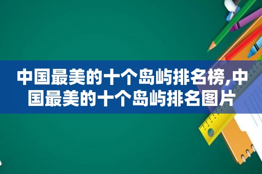 中国最美的十个岛屿排名榜,中国最美的十个岛屿排名图片