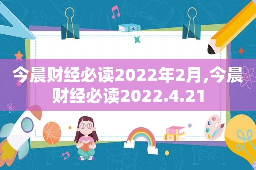 今晨财经必读2022年2月,今晨财经必读2022.4.21