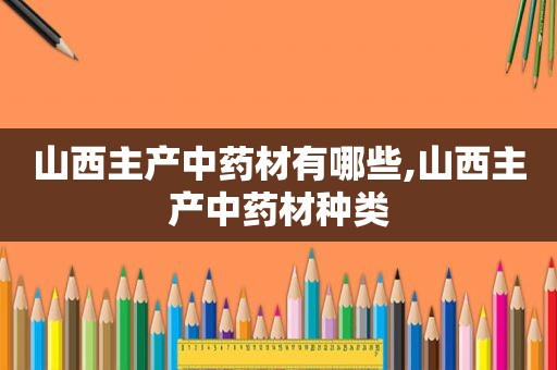 山西主产中药材有哪些,山西主产中药材种类