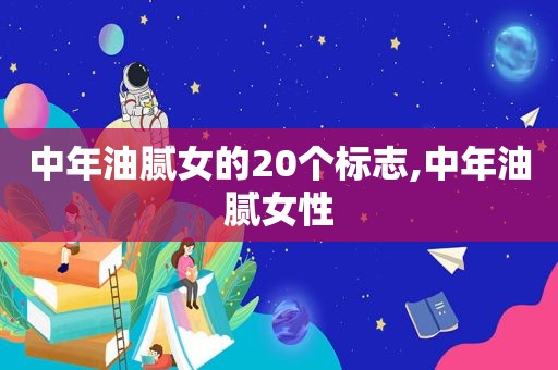 中年油腻女的20个标志,中年油腻女性