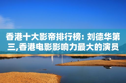 香港十大影帝排行榜: 刘德华第三,香港电影影响力最大的演员