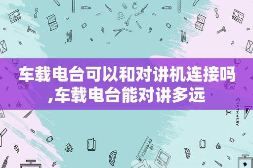 车载电台可以和对讲机连接吗,车载电台能对讲多远