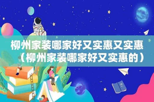 柳州家装哪家好又实惠又实惠（柳州家装哪家好又实惠的）