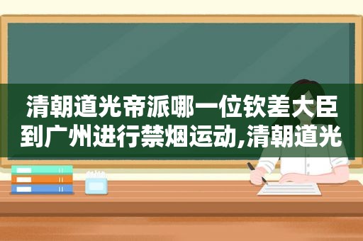 清朝道光帝派哪一位钦差大臣到广州进行禁烟运动,清朝道光帝在位多少年死的