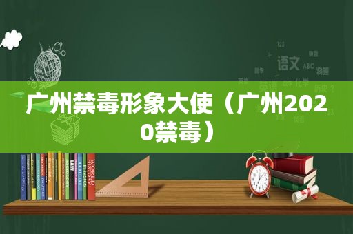 广州禁毒形象大使（广州2020禁毒）