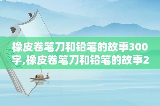 橡皮卷笔刀和铅笔的故事300字,橡皮卷笔刀和铅笔的故事200