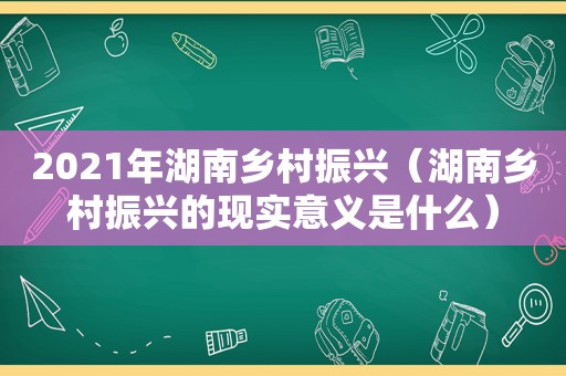 2021年湖南乡村振兴（湖南乡村振兴的现实意义是什么）