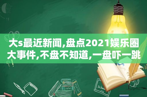 大s最近新闻,盘点2021娱乐圈大事件,不盘不知道,一盘吓一跳!