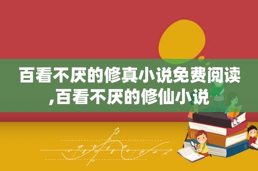 百看不厌的修真小说免费阅读,百看不厌的修仙小说