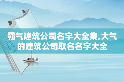 霸气建筑公司名字大全集,大气的建筑公司取名名字大全