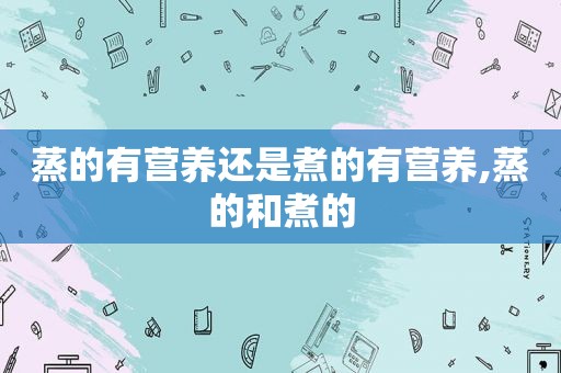 蒸的有营养还是煮的有营养,蒸的和煮的
