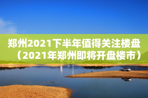 郑州2021下半年值得关注楼盘（2021年郑州即将开盘楼市）