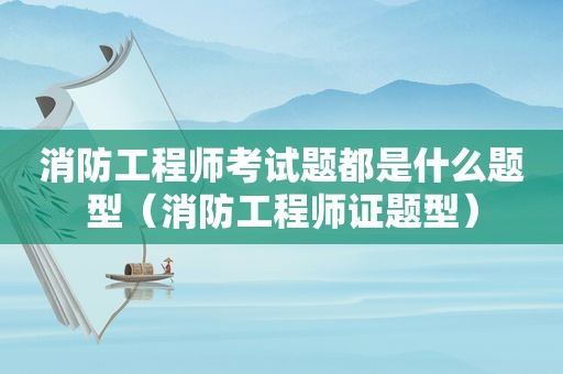 消防工程师考试题都是什么题型（消防工程师证题型）