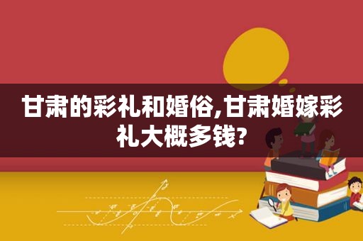 甘肃的彩礼和婚俗,甘肃婚嫁彩礼大概多钱?