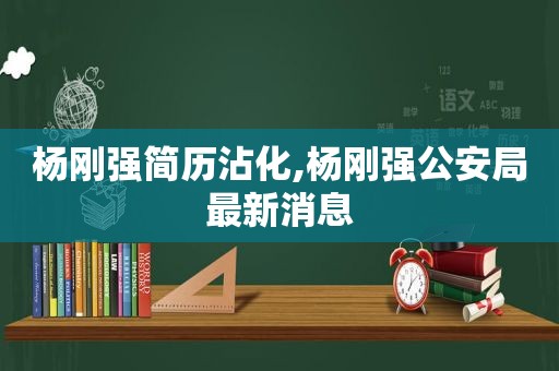 杨刚强简历沾化,杨刚强公安局最新消息
