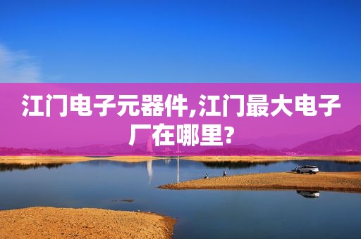 江门电子元器件,江门最大电子厂在哪里?
