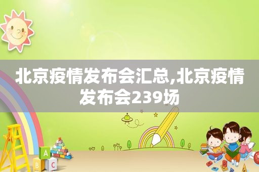 北京疫情发布会汇总,北京疫情发布会239场