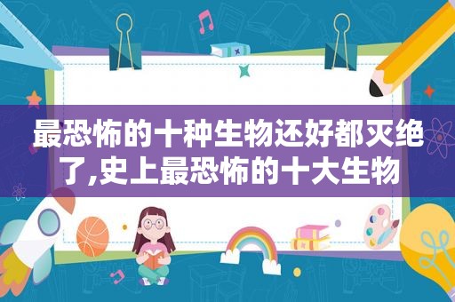 最恐怖的十种生物还好都灭绝了,史上最恐怖的十大生物