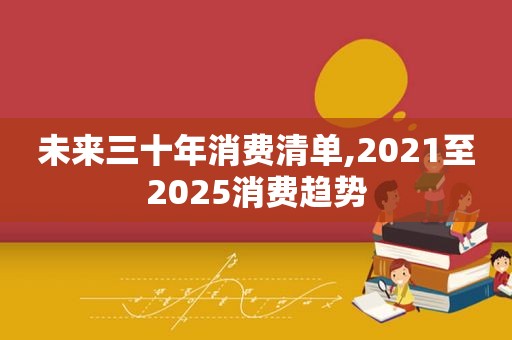 未来三十年消费清单,2021至2025消费趋势