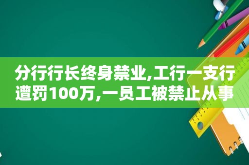 分行行长终身禁业,工行一支行遭罚100万,一员工被禁止从事银行业工作终身