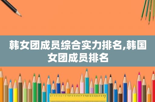 韩女团成员综合实力排名,韩国女团成员排名