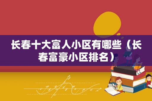 长春十大富人小区有哪些（长春富豪小区排名）