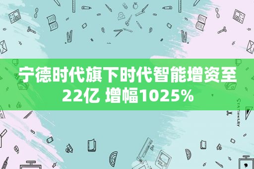 宁德时代旗下时代智能增资至22亿 增幅1025%