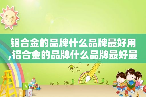 铝合金的品牌什么品牌最好用,铝合金的品牌什么品牌最好最安全