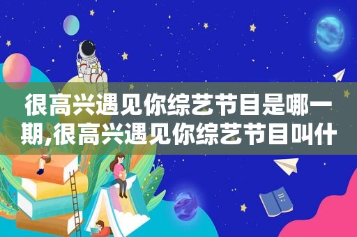 很高兴遇见你综艺节目是哪一期,很高兴遇见你综艺节目叫什么