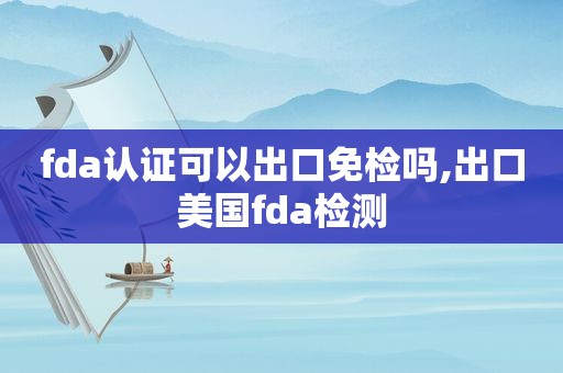 fda认证可以出口免检吗,出口美国fda检测