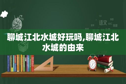 聊城江北水城好玩吗,聊城江北水城的由来
