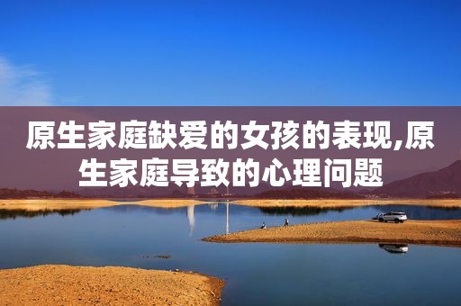 原生家庭缺爱的女孩的表现,原生家庭导致的心理问题