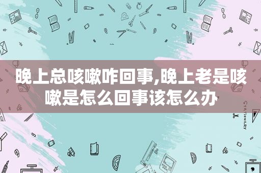 晚上总咳嗽咋回事,晚上老是咳嗽是怎么回事该怎么办