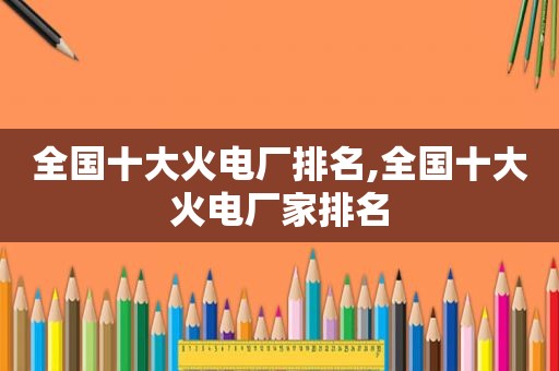 全国十大火电厂排名,全国十大火电厂家排名