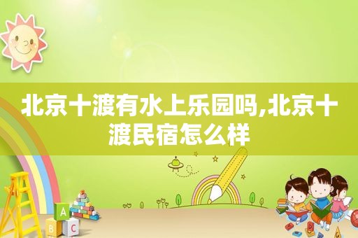 北京十渡有水上乐园吗,北京十渡民宿怎么样