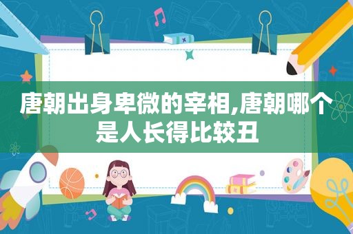 唐朝出身卑微的宰相,唐朝哪个是人长得比较丑