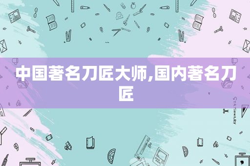中国著名刀匠大师,国内著名刀匠