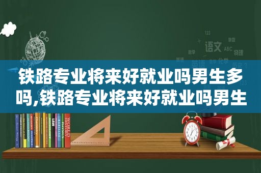 铁路专业将来好就业吗男生多吗,铁路专业将来好就业吗男生可以考吗  第1张