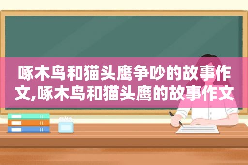 啄木鸟和猫头鹰争吵的故事作文,啄木鸟和猫头鹰的故事作文