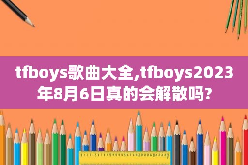 tfboys歌曲大全,tfboys2023年8月6日真的会解散吗?