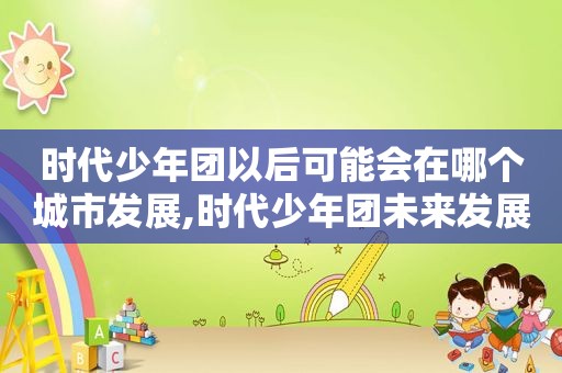 时代少年团以后可能会在哪个城市发展,时代少年团未来发展潜力