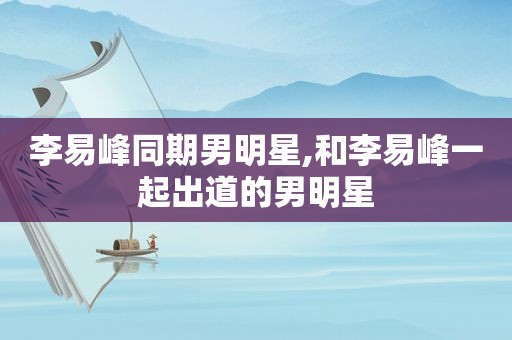 李易峰同期男明星,和李易峰一起出道的男明星