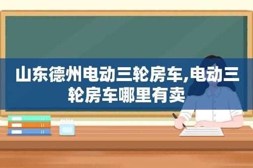 山东德州电动三轮房车,电动三轮房车哪里有卖