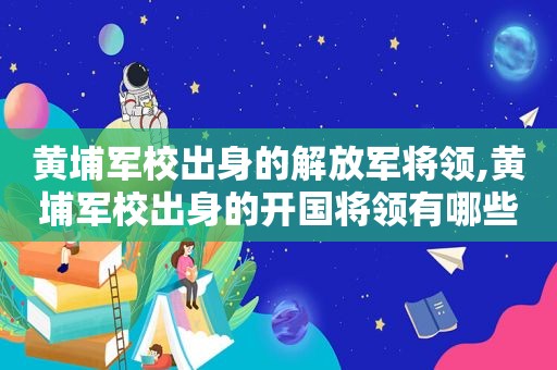 黄埔军校出身的 *** 将领,黄埔军校出身的开国将领有哪些