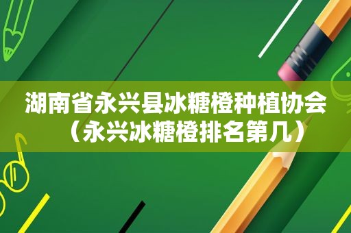 湖南省永兴县冰糖橙种植协会（永兴冰糖橙排名第几）