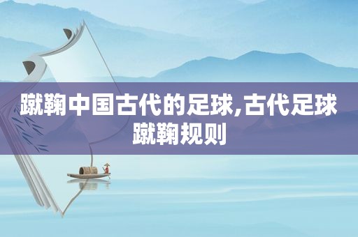 蹴鞠中国古代的足球,古代足球蹴鞠规则