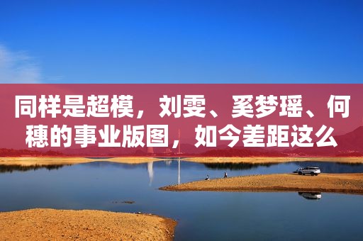 同样是超模，刘雯、奚梦瑶、何穗的事业版图，如今差距这么大？